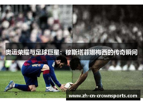 奥运荣耀与足球巨星：穆斯塔菲娜梅西的传奇瞬间